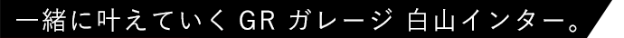 一緒に叶えていくGR ガレージ 白山インター。